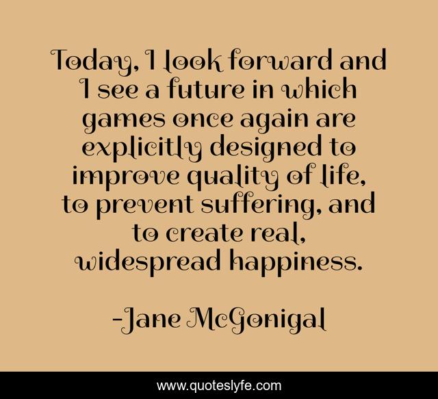 Today, I look forward and I see a future in which games once again are explicitly designed to improve quality of life, to prevent suffering, and to create real, widespread happiness.