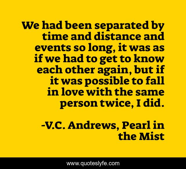 We had been separated by time and distance and events so long, it was as if we had to get to know each other again, but if it was possible to fall in love with the same person twice, I did.