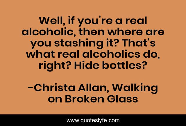 Well, if you’re a real alcoholic, then where are you stashing it? That's what real alcoholics do, right? Hide bottles?