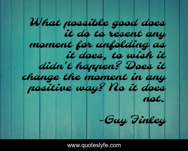 What possible good does it do to resent any moment for unfolding as it does, to wish it didn't happen? Does it change the moment in any positive way? No it does not.