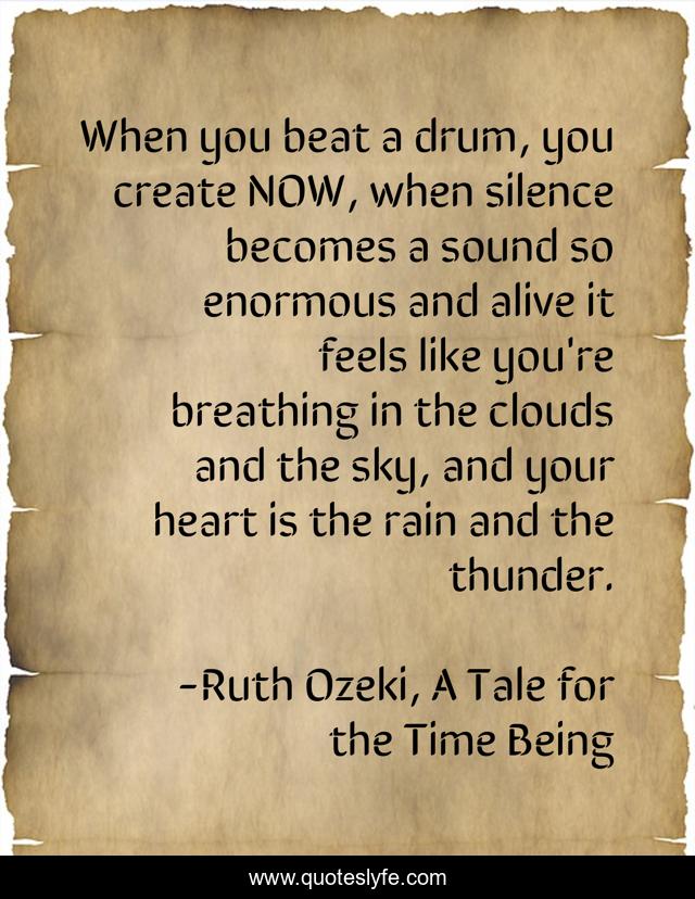 When you beat a drum, you create NOW, when silence becomes a sound so enormous and alive it feels like you're breathing in the clouds and the sky, and your heart is the rain and the thunder.