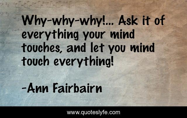Why-why-why!... Ask it of everything your mind touches, and let you mind touch everything!