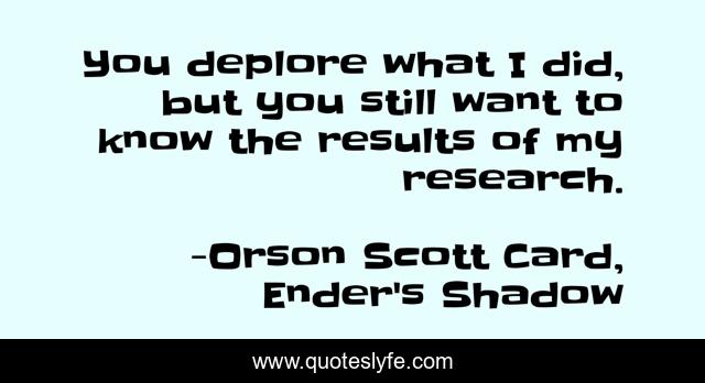 You deplore what I did, but you still want to know the results of my research.