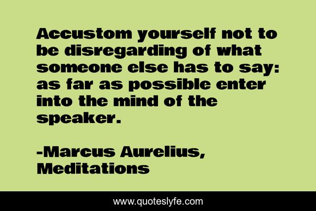 Accustom yourself not to be disregarding of what someone else has to say: as far as possible enter into the mind of the speaker.