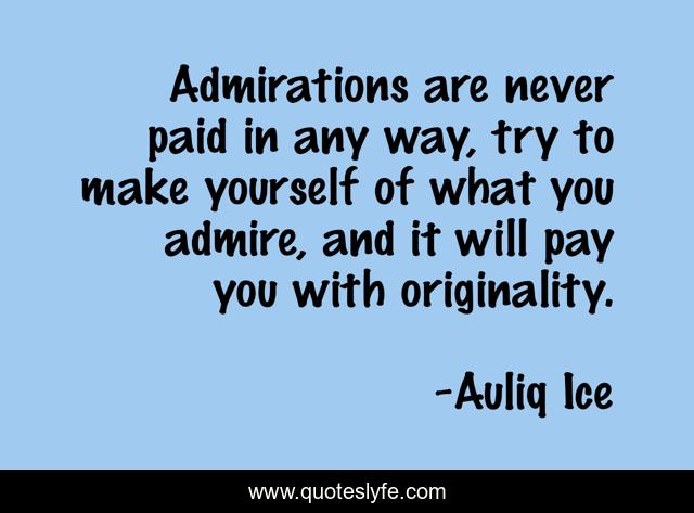 Admirations are never paid in any way, try to make yourself of what you admire, and it will pay you with originality.