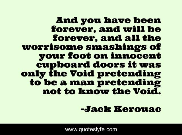 And you have been forever, and will be forever, and all the worrisome smashings of your foot on innocent cupboard doors it was only the Void pretending to be a man pretending not to know the Void.