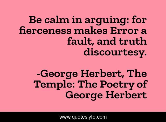 Be calm in arguing: for fierceness makes Error a fault, and truth discourtesy.