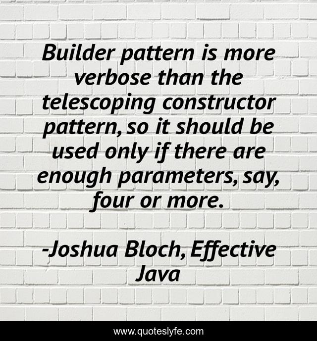 Builder pattern is more verbose than the telescoping constructor pattern, so it should be used only if there are enough parameters, say, four or more.