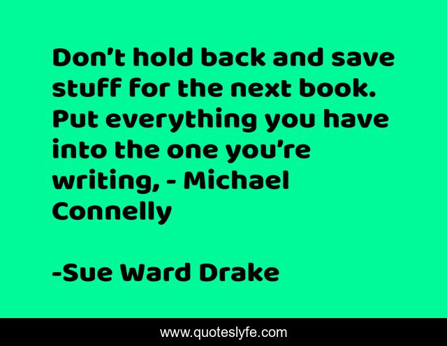 Don’t hold back and save stuff for the next book. Put everything you have into the one you’re writing, - Michael Connelly