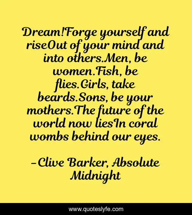 Dream!Forge yourself and riseOut of your mind and into others.Men, be women.Fish, be flies.Girls, take beards.Sons, be your mothers.The future of the world now liesIn coral wombs behind our eyes.