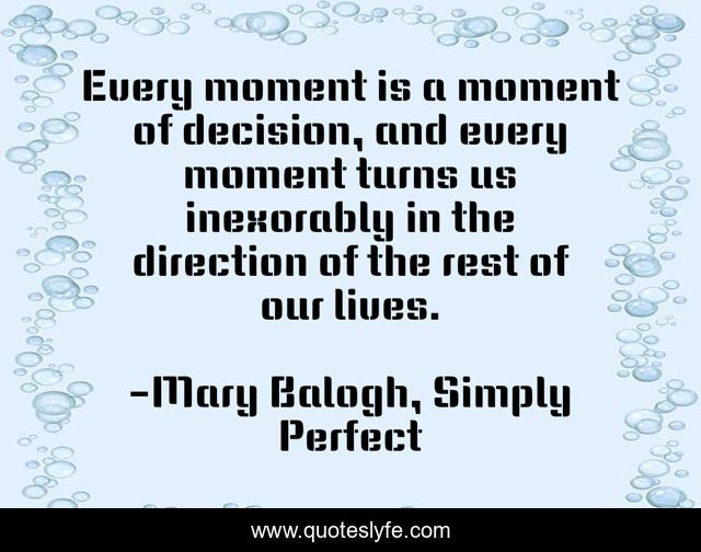 Every moment is a moment of decision, and every moment turns us inexorably in the direction of the rest of our lives.
