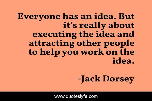 Everyone has an idea. But it’s really about executing the idea and attracting other people to help you work on the idea.