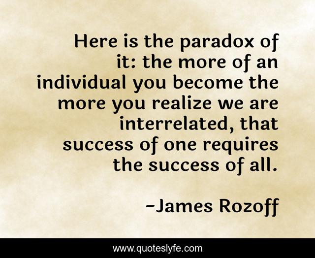 Here is the paradox of it: the more of an individual you become the more you realize we are interrelated, that success of one requires the success of all.