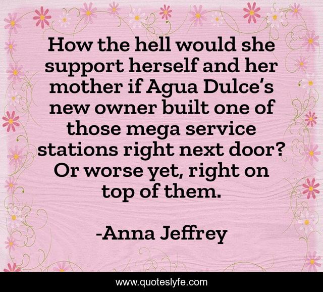 How the hell would she support herself and her mother if Agua Dulce’s new owner built one of those mega service stations right next door? Or worse yet, right on top of them.