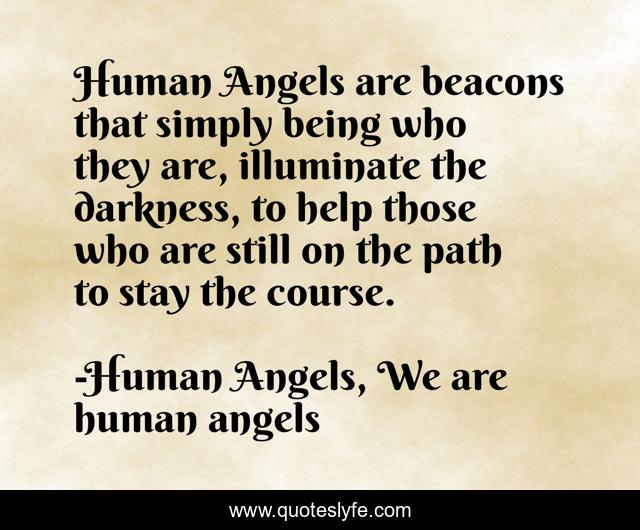 Human Angels are beacons that simply being who they are, illuminate the darkness, to help those who are still on the path to stay the course.