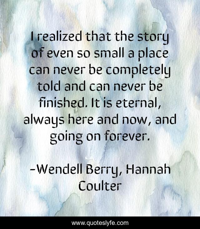 I realized that the story of even so small a place can never be completely told and can never be finished. It is eternal, always here and now, and going on forever.