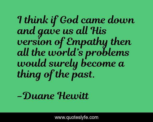 I think if God came down and gave us all His version of Empathy then all the world’s problems would surely become a thing of the past.