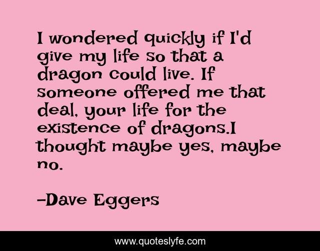 I wondered quickly if I'd give my life so that a dragon could live. If someone offered me that deal, your life for the existence of dragons.I thought maybe yes, maybe no.