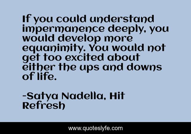 If you could understand impermanence deeply, you would develop more equanimity. You would not get too excited about either the ups and downs of life.