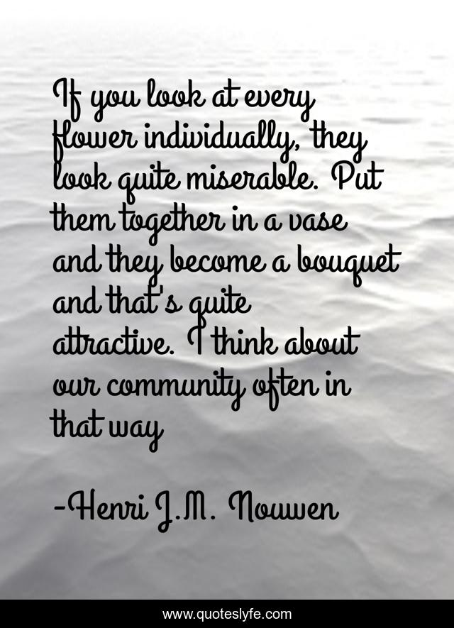 If you look at every flower individually, they look quite miserable. Put them together in a vase and they become a bouquet and that's quite attractive. I think about our community often in that way