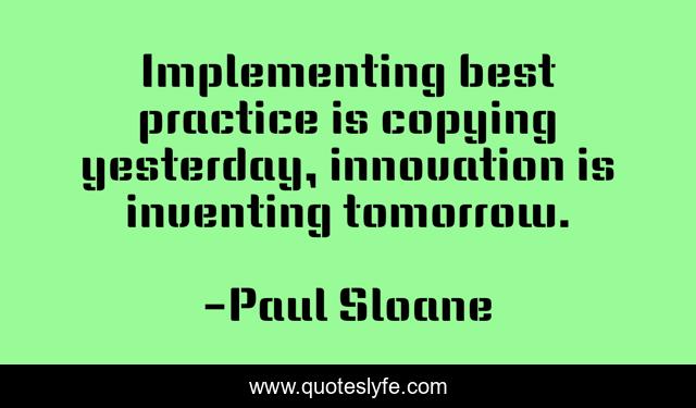 Implementing best practice is copying yesterday, innovation is inventing tomorrow.
