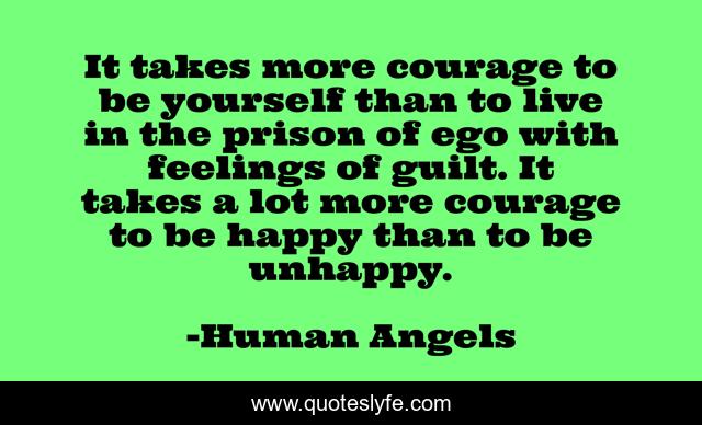 It takes more courage to be yourself than to live in the prison of ego with feelings of guilt. It takes a lot more courage to be happy than to be unhappy.