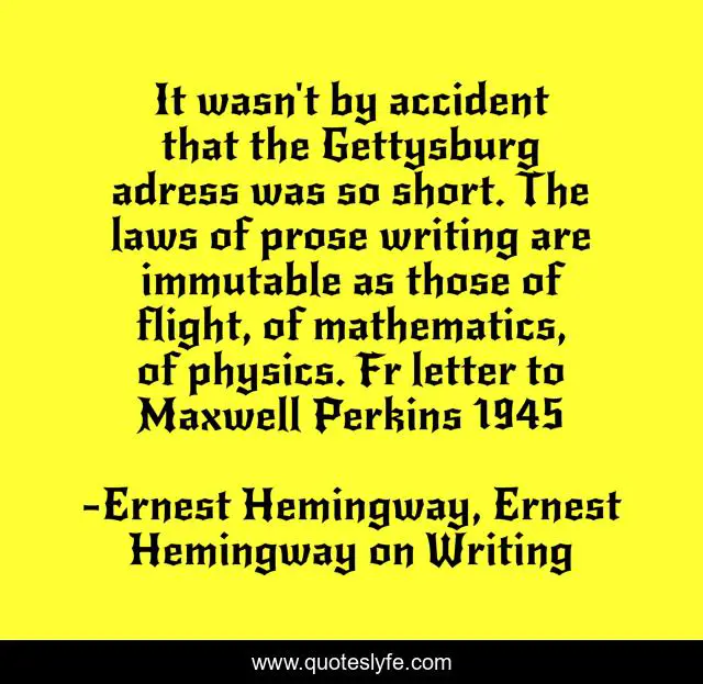 It wasn't by accident that the Gettysburg adress was so short. The laws of prose writing are immutable as those of flight, of mathematics, of physics. Fr letter to Maxwell Perkins 1945