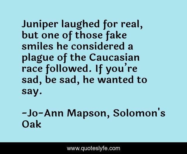 Juniper laughed for real, but one of those fake smiles he considered a plague of the Caucasian race followed. If you’re sad, be sad, he wanted to say.