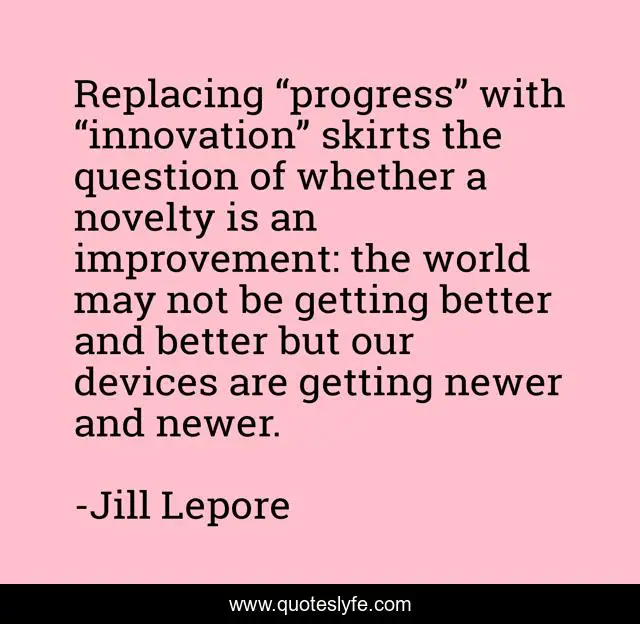 Replacing “progress” with “innovation” skirts the question of whether a novelty is an improvement: the world may not be getting better and better but our devices are getting newer and newer.