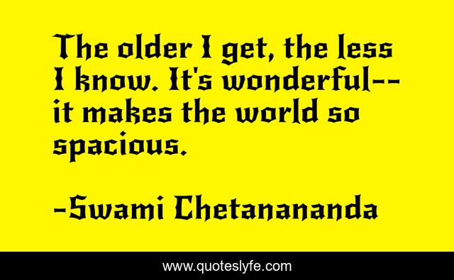 The older I get, the less I know. It's wonderful--it makes the world so spacious.