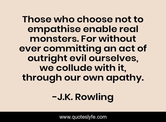 Those who choose not to empathise enable real monsters. For without ever committing an act of outright evil ourselves, we collude with it, through our own apathy.