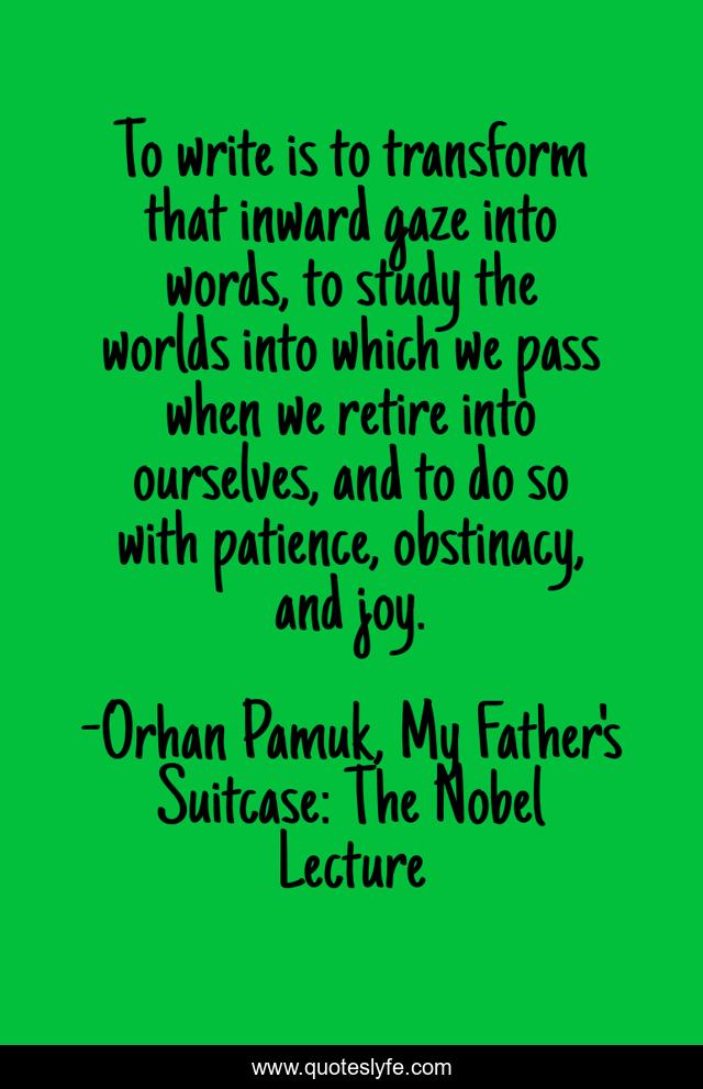 To write is to transform that inward gaze into words, to study the worlds into which we pass when we retire into ourselves, and to do so with patience, obstinacy, and joy.
