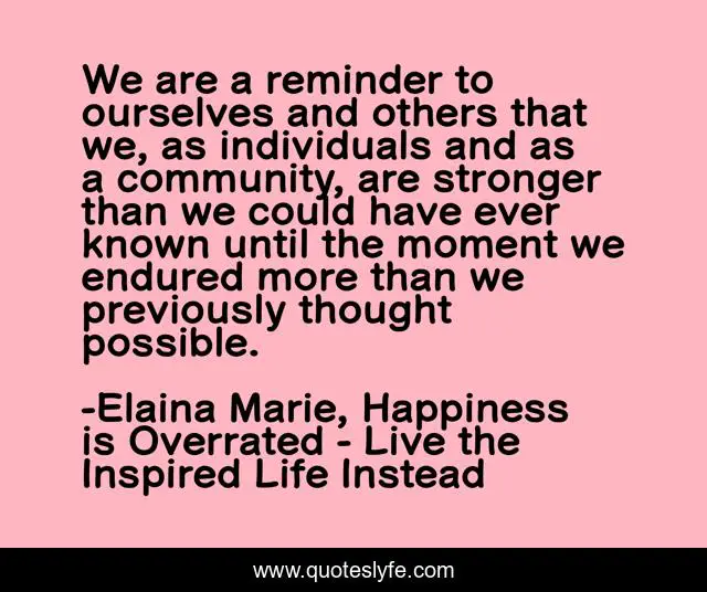 We are a reminder to ourselves and others that we, as individuals and as a community, are stronger than we could have ever known until the moment we endured more than we previously thought possible.
