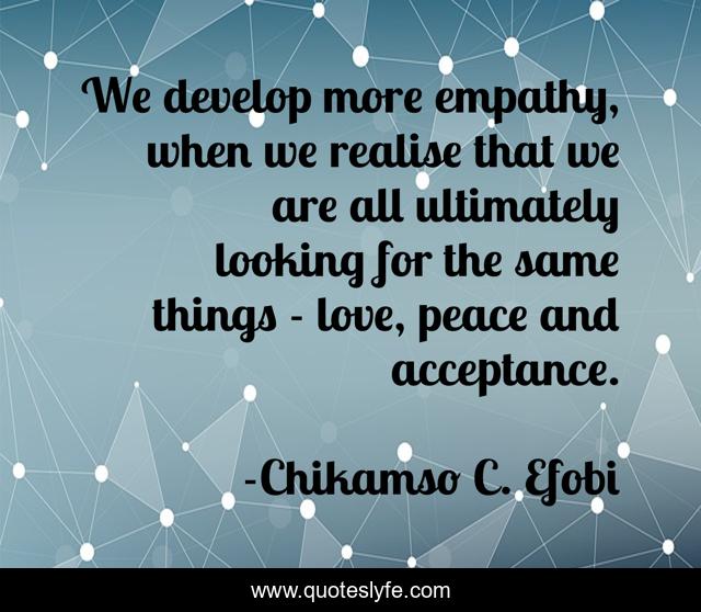 We develop more empathy, when we realise that we are all ultimately looking for the same things - love, peace and acceptance.