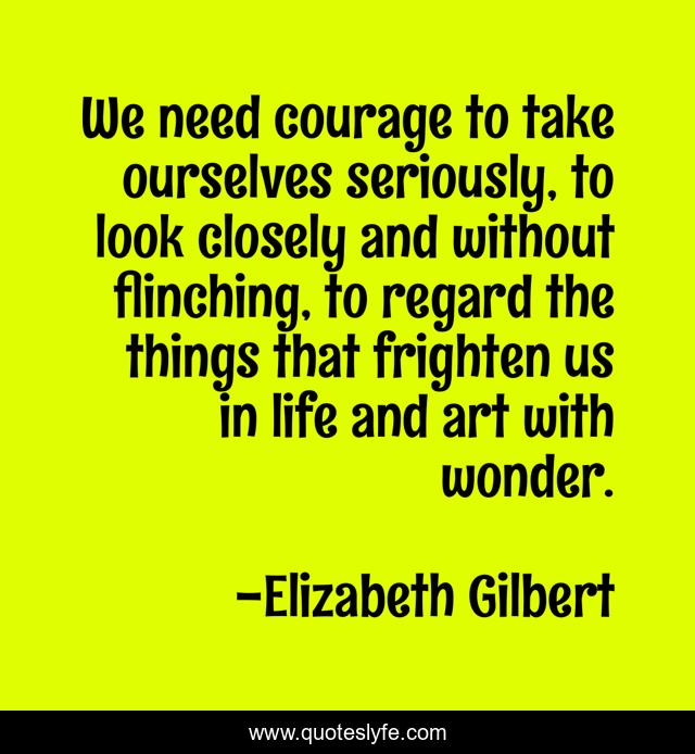 We need courage to take ourselves seriously, to look closely and without flinching, to regard the things that frighten us in life and art with wonder.