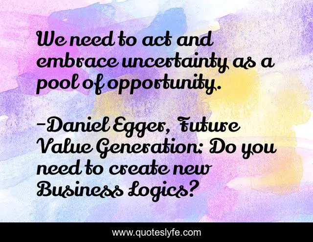 We need to act and embrace uncertainty as a pool of opportunity.