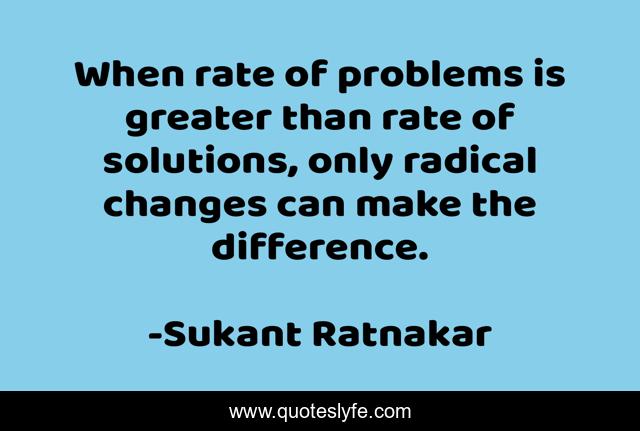 When rate of problems is greater than rate of solutions, only radical changes can make the difference.