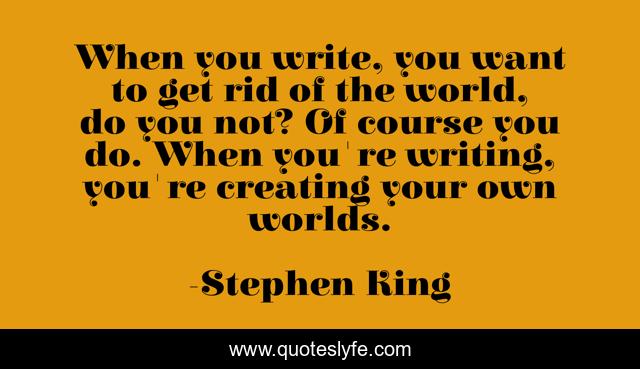 When you write, you want to get rid of the world, do you not? Of course you do. When you're writing, you're creating your own worlds.