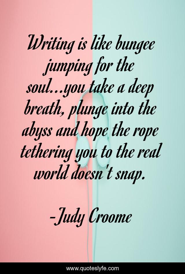 Writing is like bungee jumping for the soul...you take a deep breath, plunge into the abyss and hope the rope tethering you to the real world doesn't snap.