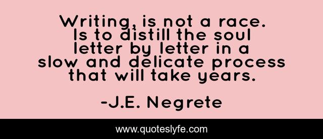 Writing, is not a race. Is to distill the soul letter by letter in a slow and delicate process that will take years.