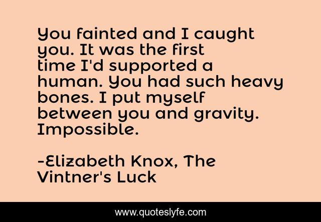 You fainted and I caught you. It was the first time I'd supported a human. You had such heavy bones. I put myself between you and gravity. Impossible.