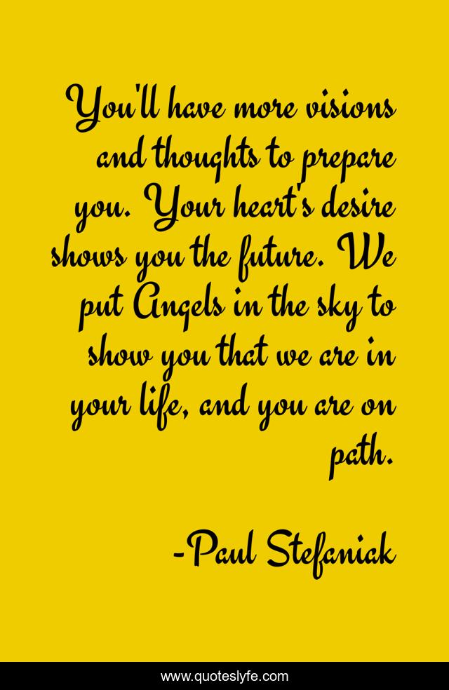 You'll have more visions and thoughts to prepare you. Your heart's desire shows you the future. We put Angels in the sky to show you that we are in your life, and you are on path.