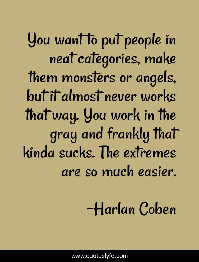 You want to put people in neat categories, make them monsters or angels, but it almost never works that way. You work in the gray and frankly that kinda sucks. The extremes are so much easier.