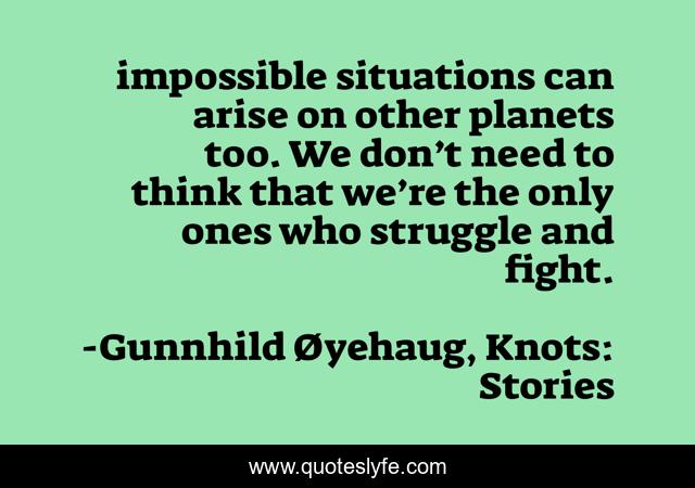 impossible situations can arise on other planets too. We don’t need to think that we’re the only ones who struggle and fight.