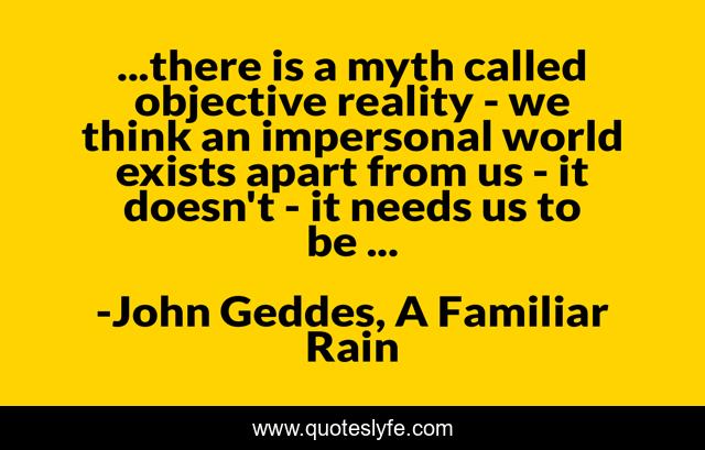 ...there is a myth called objective reality - we think an impersonal world exists apart from us - it doesn't - it needs us to be ...