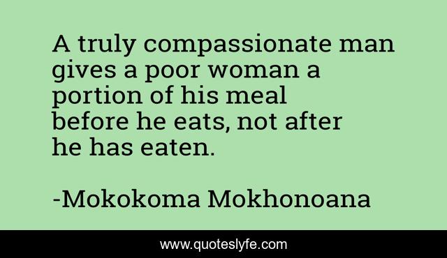 A truly compassionate man gives a poor woman a portion of his meal before he eats, not after he has eaten.