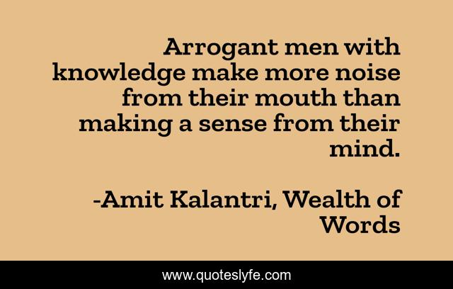 Arrogant men with knowledge make more noise from their mouth than making a sense from their mind.