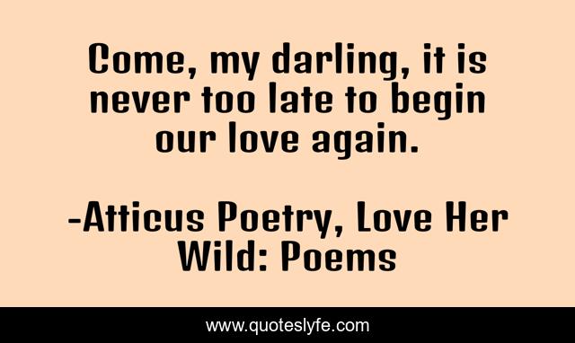Come, my darling, it is never too late to begin our love again.