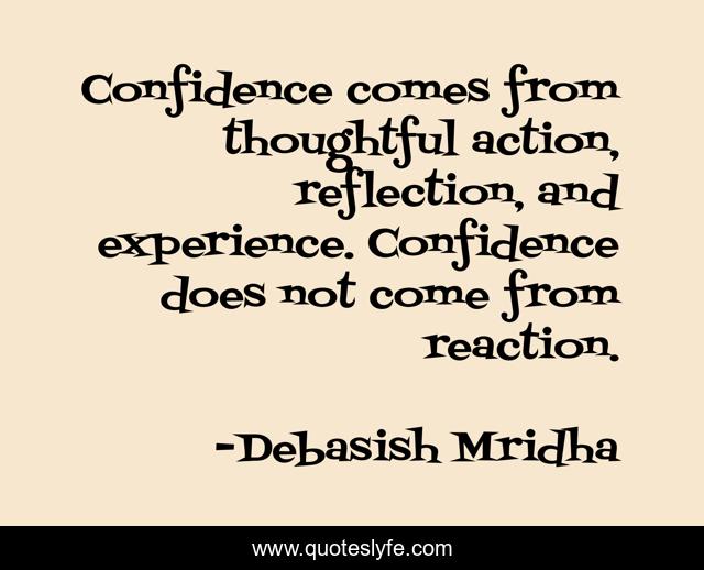 Confidence comes from thoughtful action, reflection, and experience. Confidence does not come from reaction.