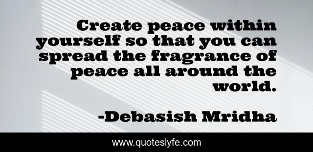 Create peace within yourself so that you can spread the fragrance of peace all around the world.
